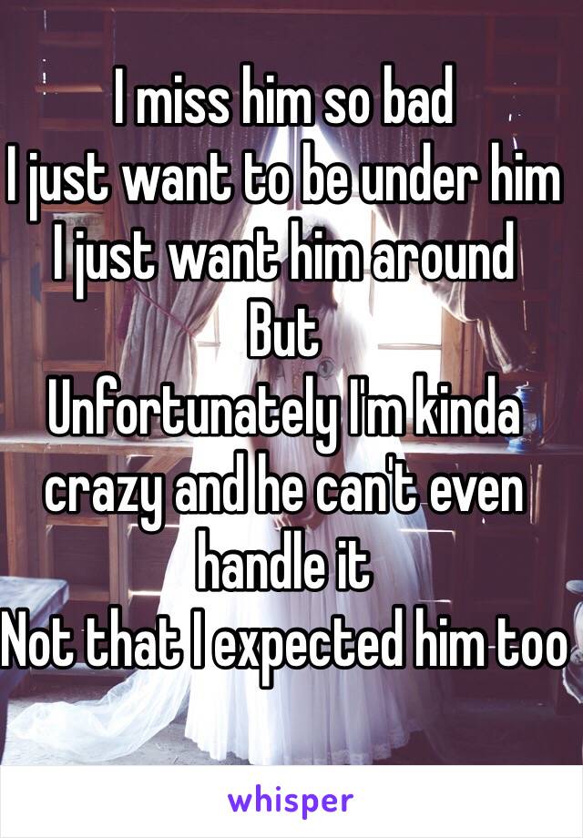 I miss him so bad 
I just want to be under him 
I just want him around 
But 
Unfortunately I'm kinda crazy and he can't even handle it 
Not that I expected him too 