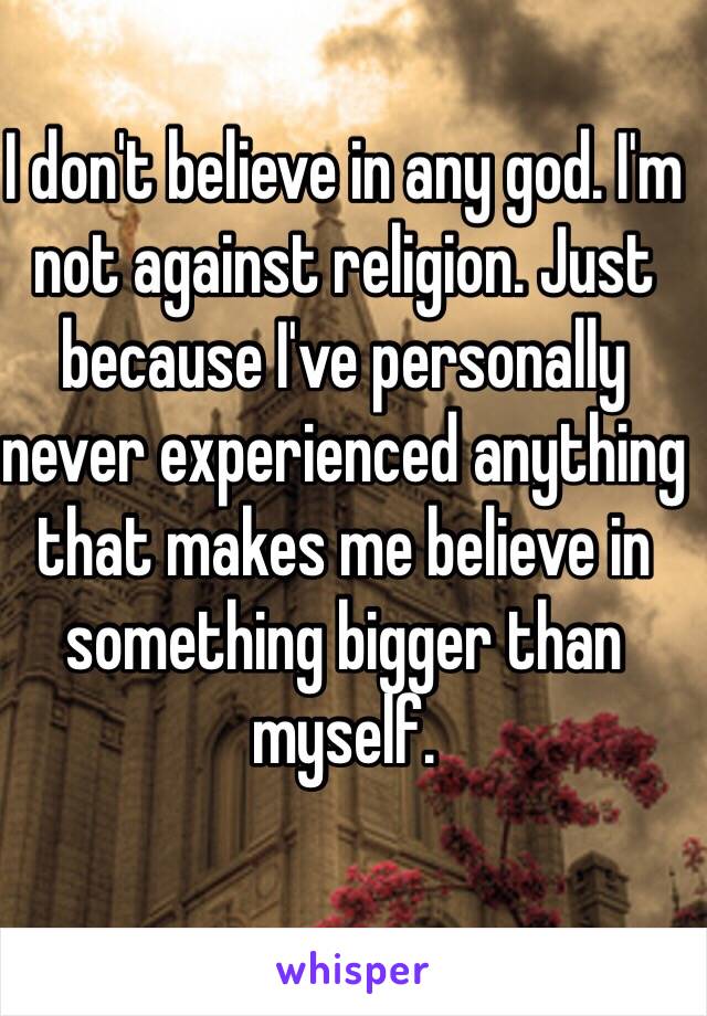 I don't believe in any god. I'm not against religion. Just because I've personally never experienced anything that makes me believe in something bigger than myself. 