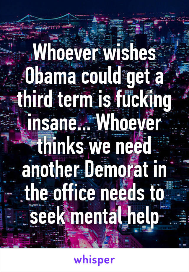 Whoever wishes Obama could get a third term is fucking insane... Whoever thinks we need another Demorat in the office needs to seek mental help