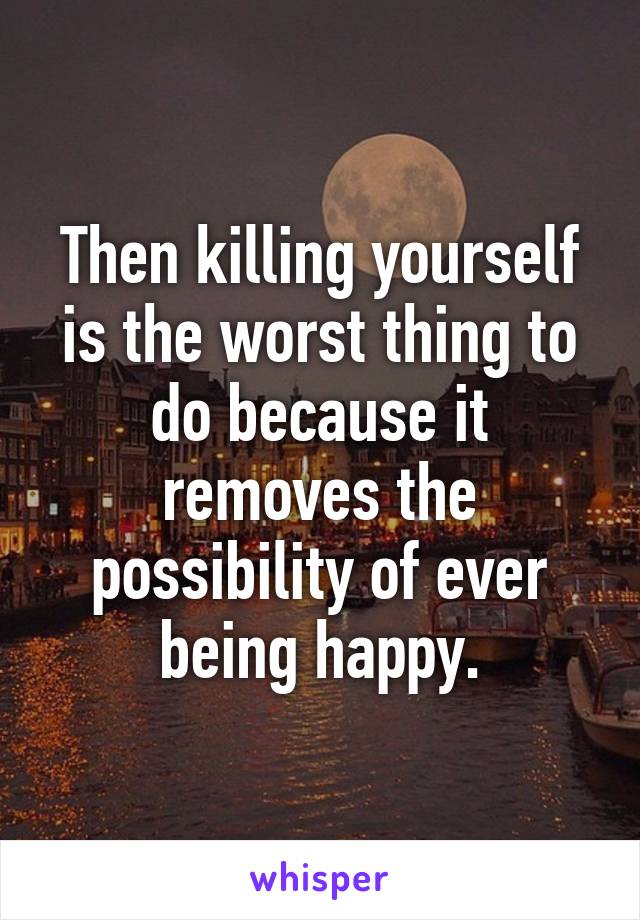 Then killing yourself is the worst thing to do because it removes the possibility of ever being happy.