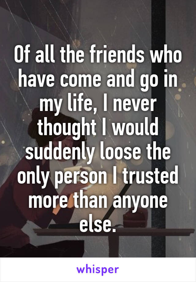 Of all the friends who have come and go in my life, I never thought I would suddenly loose the only person I trusted more than anyone else.