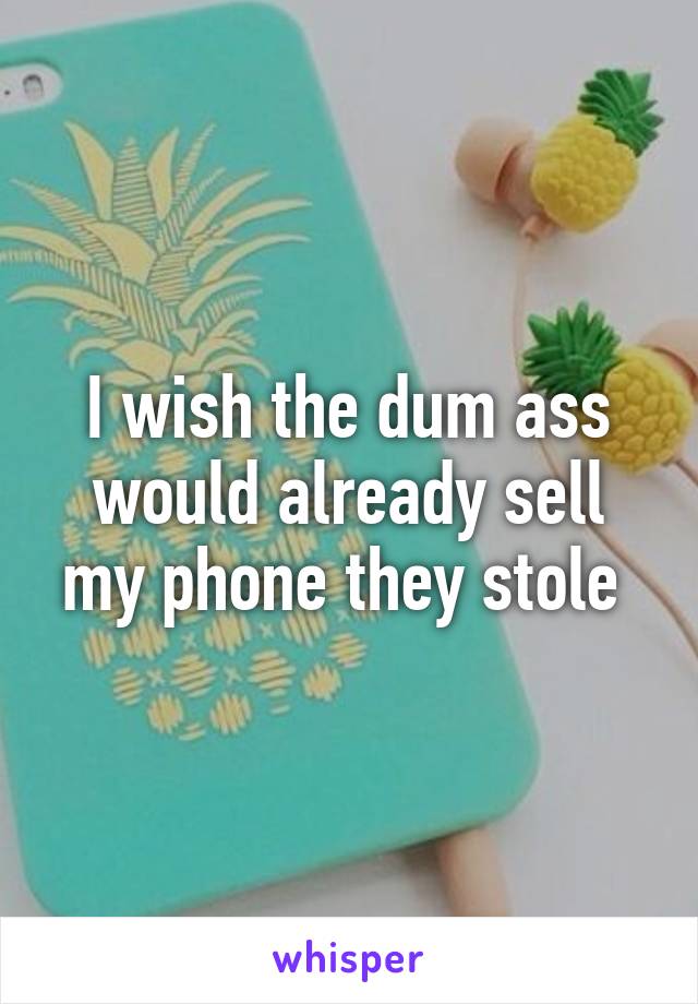 I wish the dum ass would already sell my phone they stole 