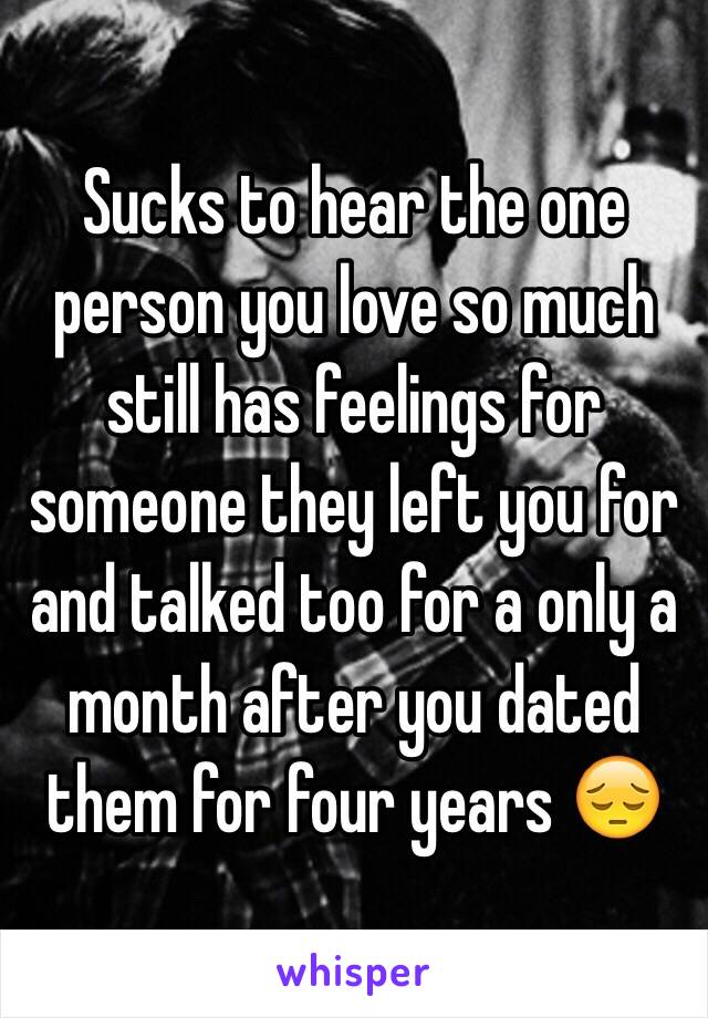 Sucks to hear the one person you love so much still has feelings for someone they left you for and talked too for a only a month after you dated them for four years 😔