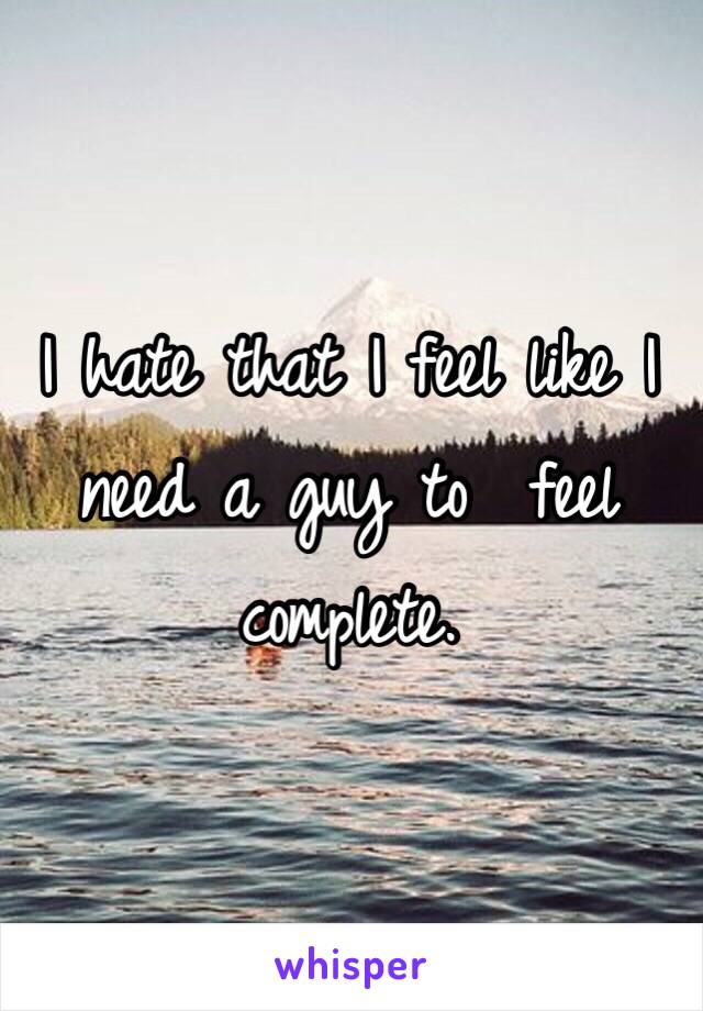 I hate that I feel like I need a guy to  feel complete. 