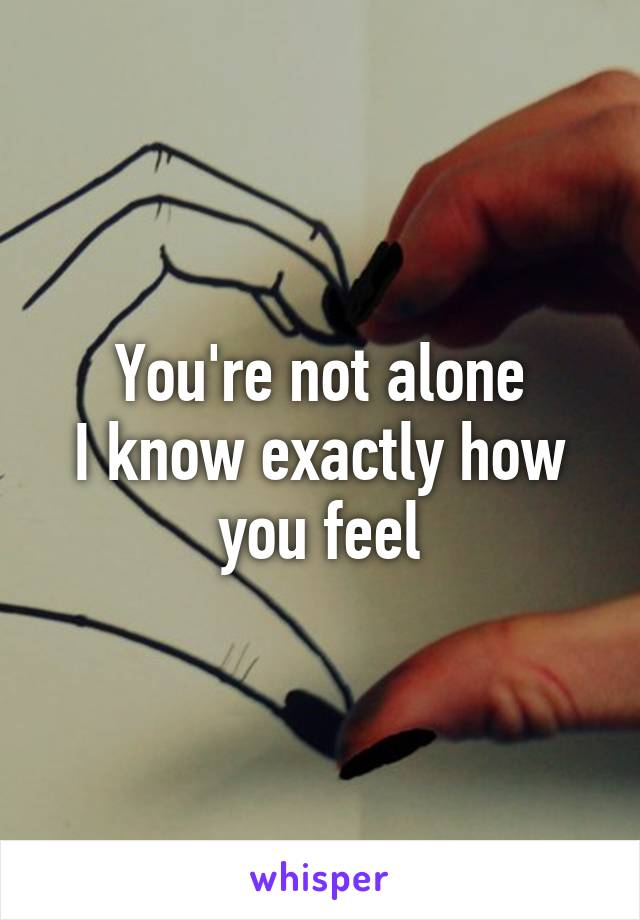 You're not alone
I know exactly how you feel