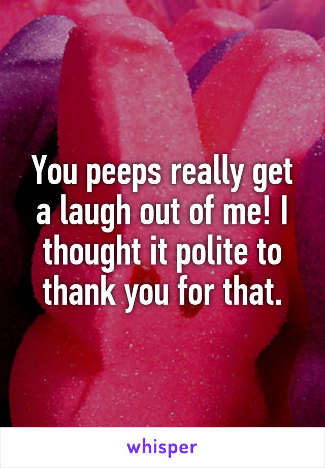 You peeps really get a laugh out of me! I thought it polite to thank you for that.