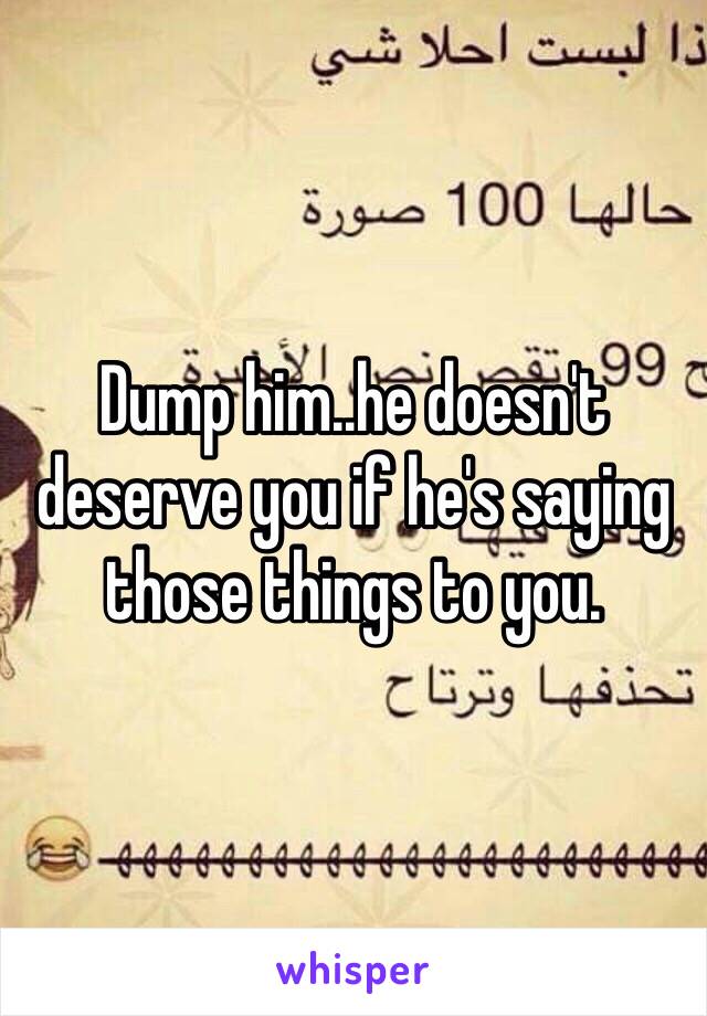 Dump him..he doesn't deserve you if he's saying those things to you.