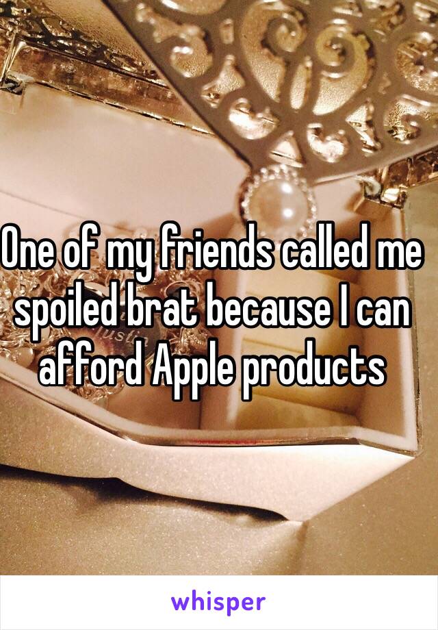 One of my friends called me spoiled brat because I can afford Apple products 