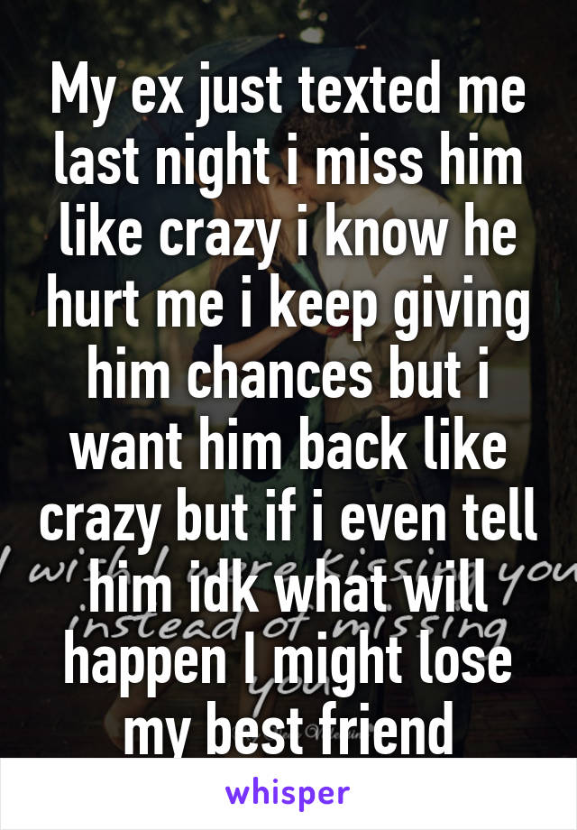 My ex just texted me last night i miss him like crazy i know he hurt me i keep giving him chances but i want him back like crazy but if i even tell him idk what will happen I might lose my best friend