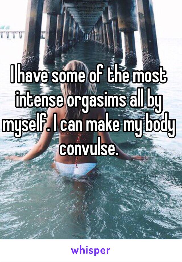 I have some of the most intense orgasims all by myself. I can make my body convulse. 