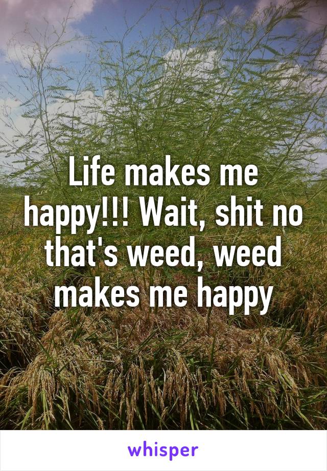 Life makes me happy!!! Wait, shit no
that's weed, weed makes me happy