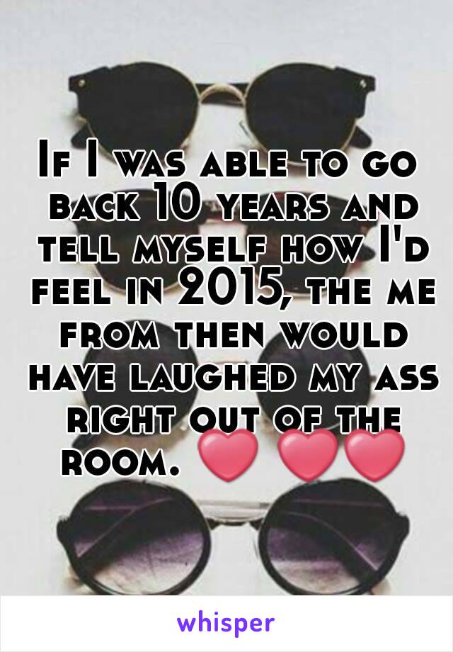 If I was able to go back 10 years and tell myself how I'd feel in 2015, the me from then would have laughed my ass right out of the room. ❤ ❤❤