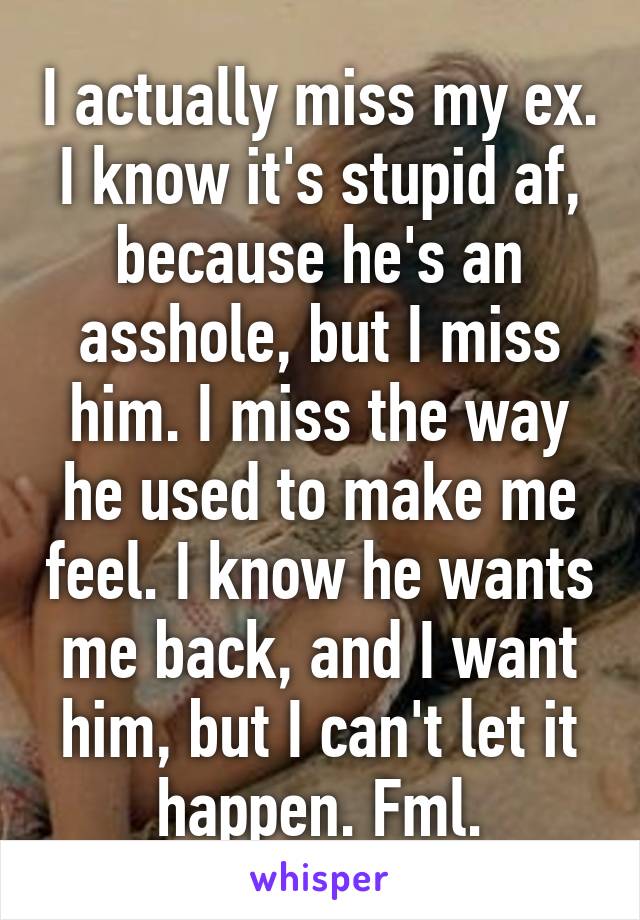 I actually miss my ex. I know it's stupid af, because he's an asshole, but I miss him. I miss the way he used to make me feel. I know he wants me back, and I want him, but I can't let it happen. Fml.