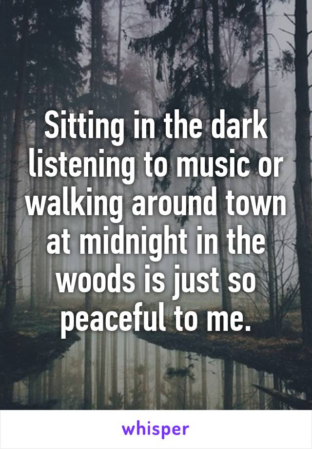 Sitting in the dark listening to music or walking around town at midnight in the woods is just so peaceful to me.