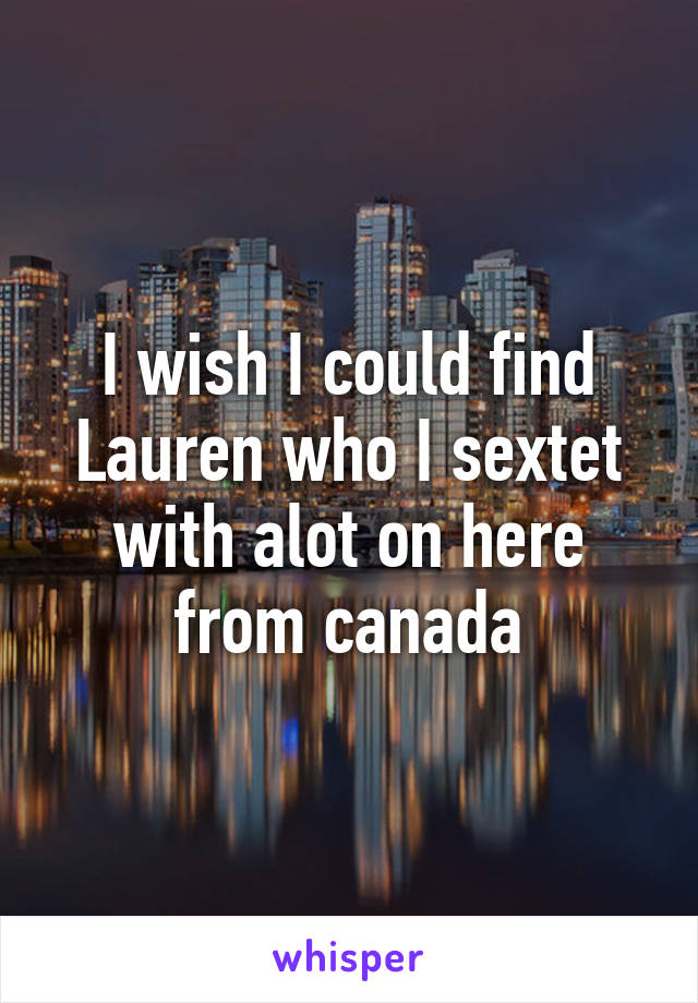 I wish I could find Lauren who I sextet with alot on here from canada