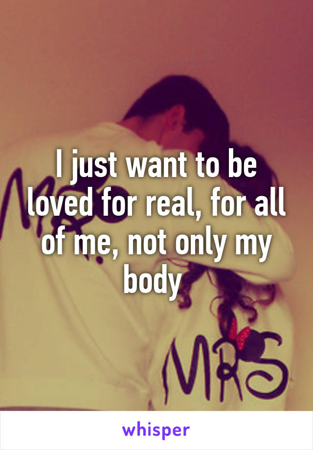 I just want to be loved for real, for all of me, not only my body 