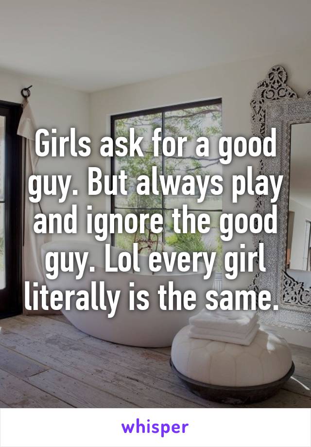 Girls ask for a good guy. But always play and ignore the good guy. Lol every girl literally is the same. 