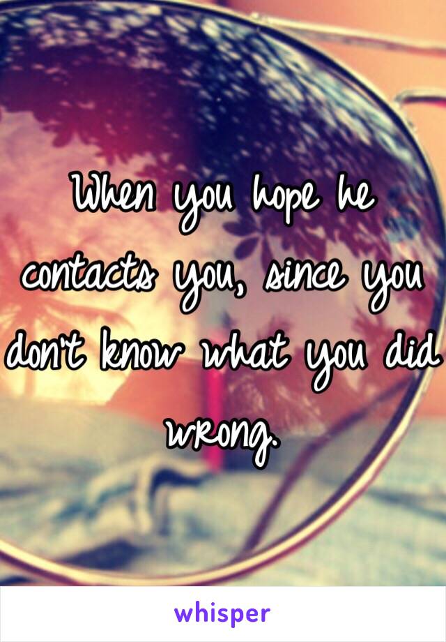 When you hope he contacts you, since you don't know what you did wrong. 