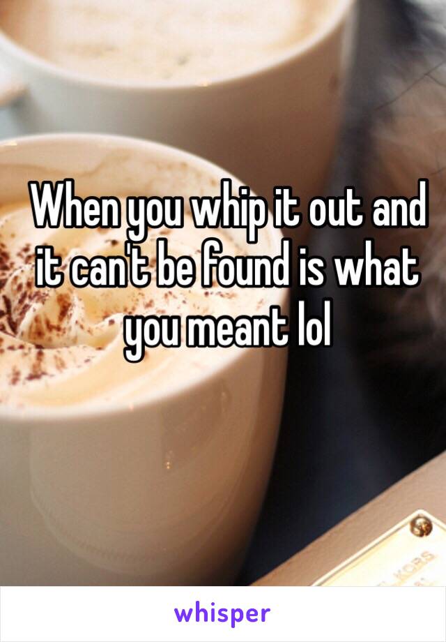 When you whip it out and it can't be found is what you meant lol