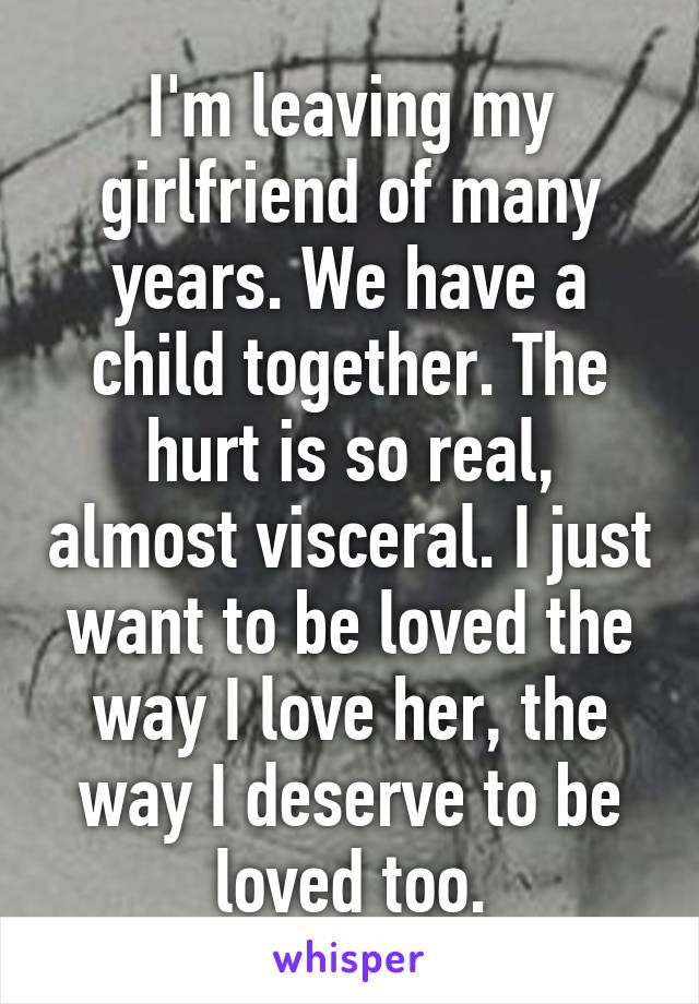 I'm leaving my girlfriend of many years. We have a child together. The hurt is so real, almost visceral. I just want to be loved the way I love her, the way I deserve to be loved too.