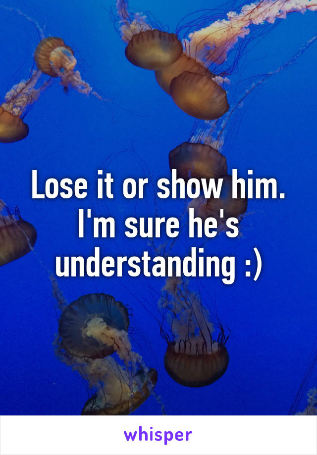 Lose it or show him. I'm sure he's understanding :)