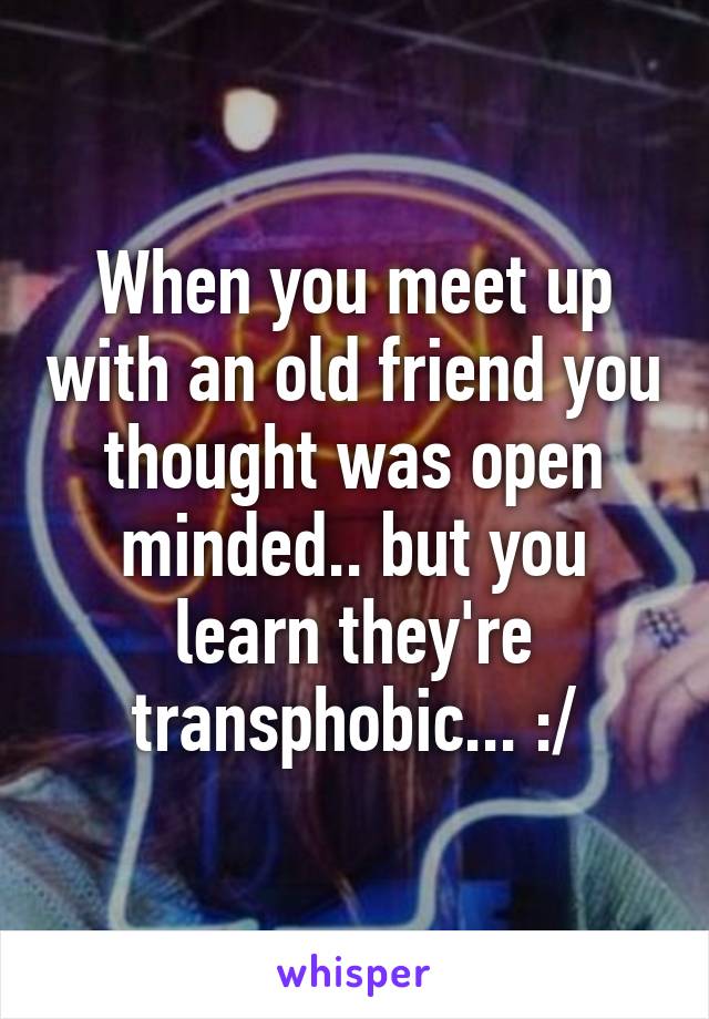 When you meet up with an old friend you thought was open minded.. but you learn they're transphobic... :/