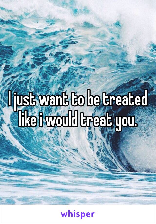 I just want to be treated like i would treat you. 