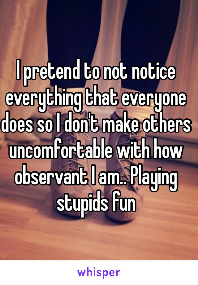 I pretend to not notice everything that everyone does so I don't make others uncomfortable with how observant I am.. Playing stupids fun 