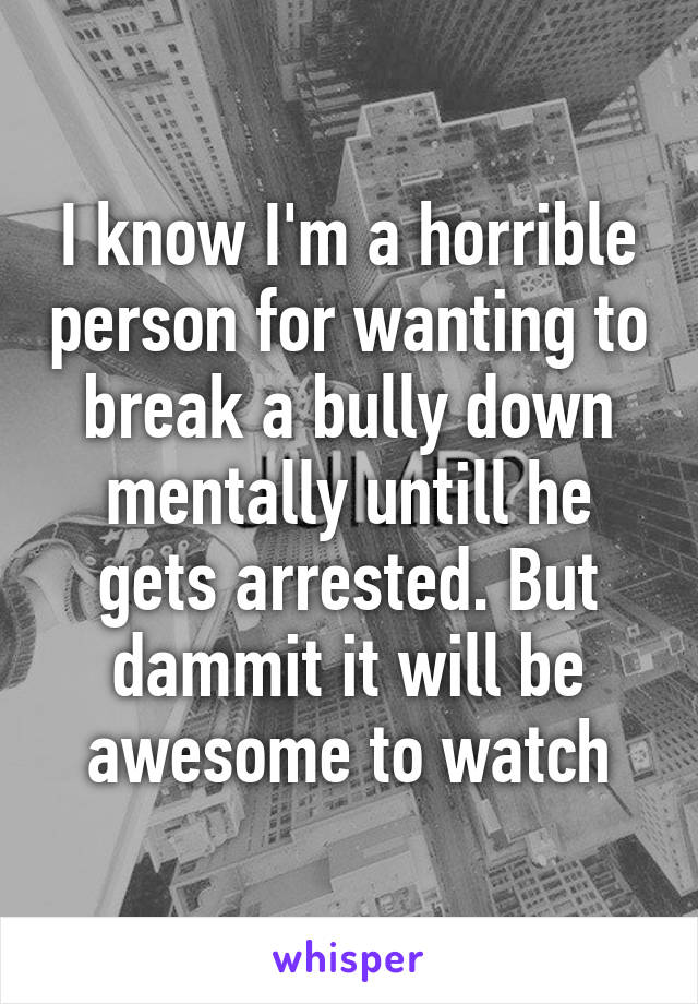 I know I'm a horrible person for wanting to break a bully down mentally untill he gets arrested. But dammit it will be awesome to watch