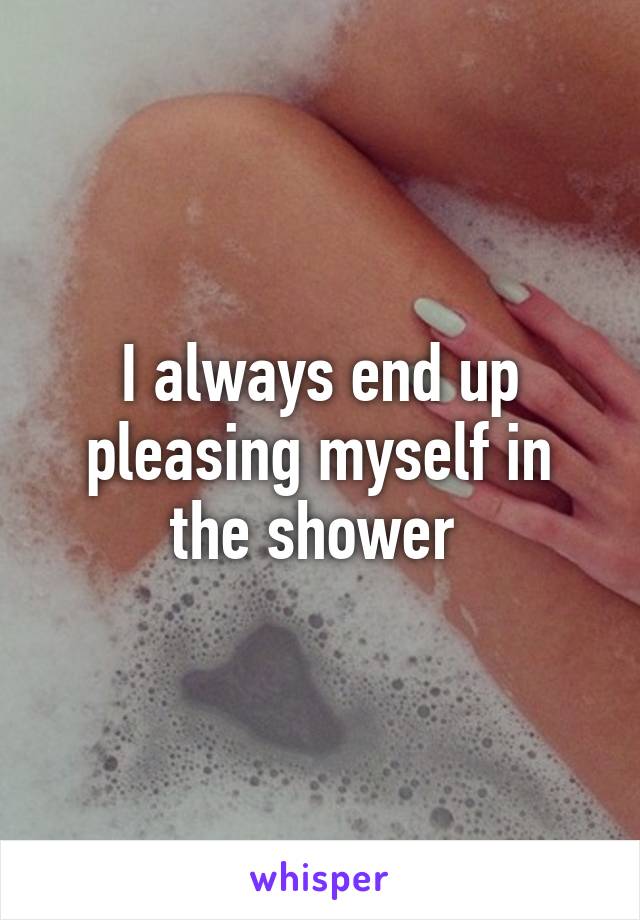 I always end up pleasing myself in the shower 