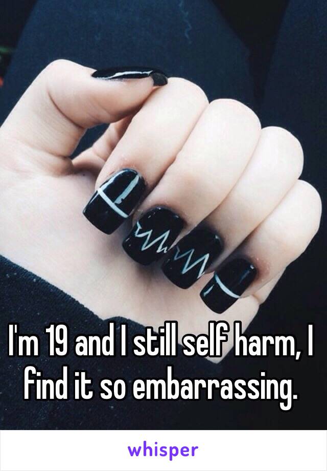 I'm 19 and I still self harm, I find it so embarrassing.