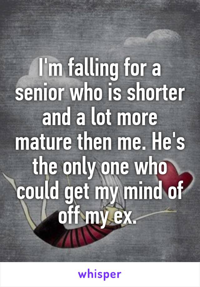 I'm falling for a senior who is shorter and a lot more mature then me. He's the only one who could get my mind of off my ex. 