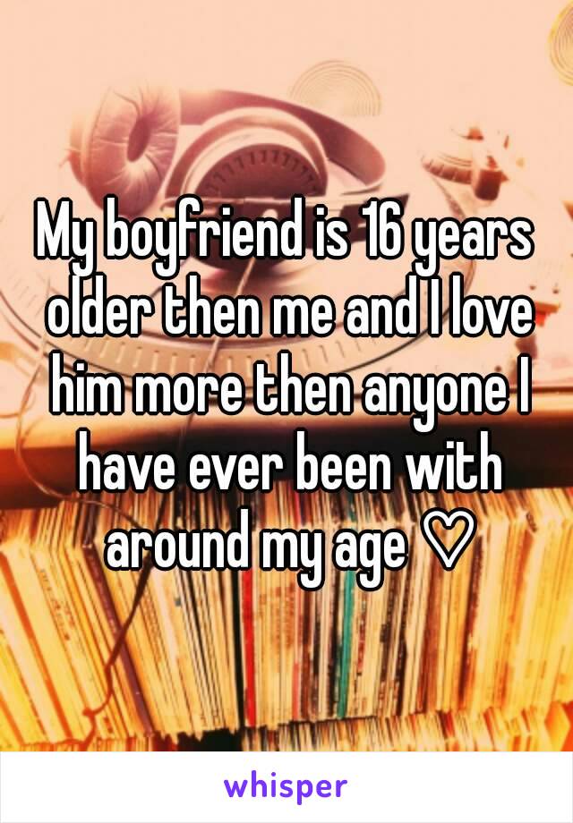 My boyfriend is 16 years older then me and I love him more then anyone I have ever been with around my age ♡