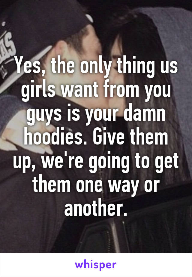 Yes, the only thing us girls want from you guys is your damn hoodies. Give them up, we're going to get them one way or another.