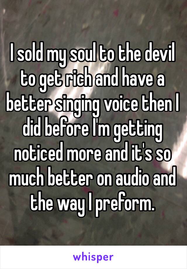 I sold my soul to the devil to get rich and have a better singing voice then I did before I'm getting noticed more and it's so much better on audio and the way I preform. 