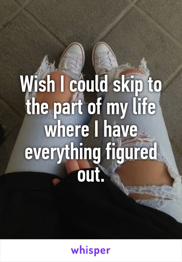 Wish I could skip to the part of my life where I have everything figured out.