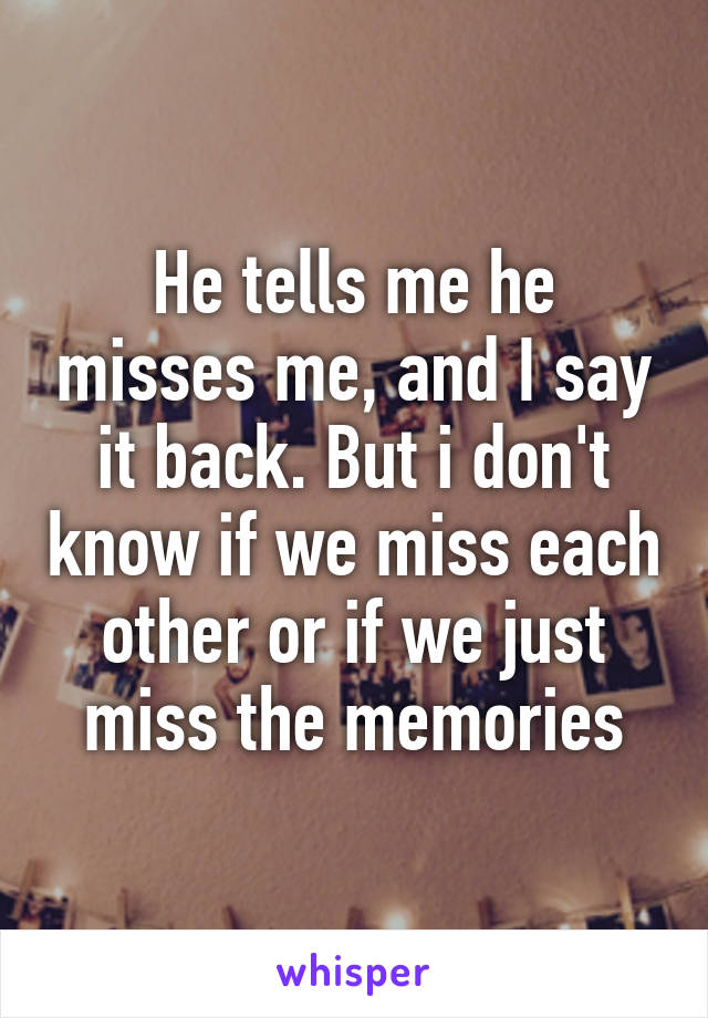 He tells me he misses me, and I say it back. But i don't know if we miss each other or if we just miss the memories