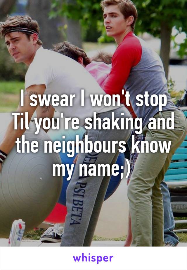 I swear I won't stop Til you're shaking and the neighbours know my name;) 