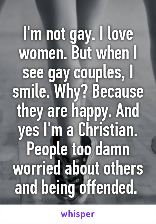 I'm not gay. I love women. But when I see gay couples, I smile. Why? Because they are happy. And yes I'm a Christian. People too damn worried about others and being offended. 