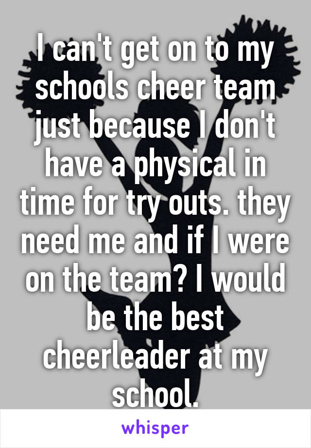 I can't get on to my schools cheer team just because I don't have a physical in time for try outs. they need me and if I were on the team? I would be the best cheerleader at my school.