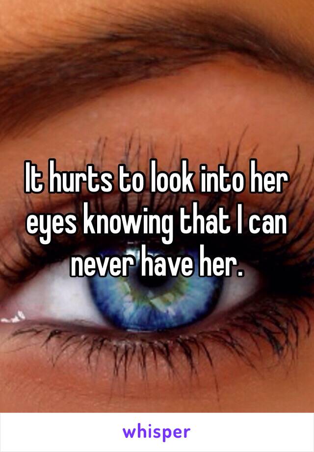 It hurts to look into her eyes knowing that I can never have her.