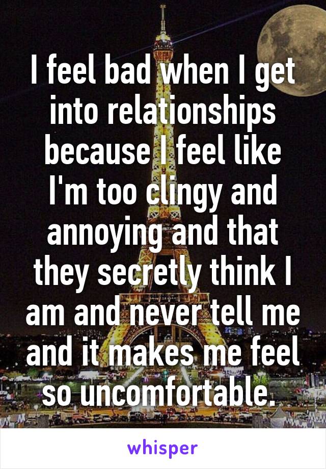 I feel bad when I get into relationships because I feel like I'm too clingy and annoying and that they secretly think I am and never tell me and it makes me feel so uncomfortable. 