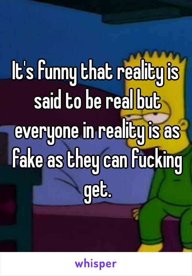 It's funny that reality is said to be real but everyone in reality is as fake as they can fucking get.