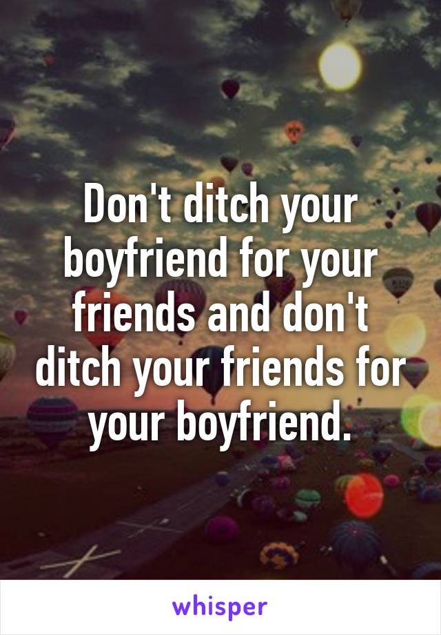 Don't ditch your boyfriend for your friends and don't ditch your friends for your boyfriend.