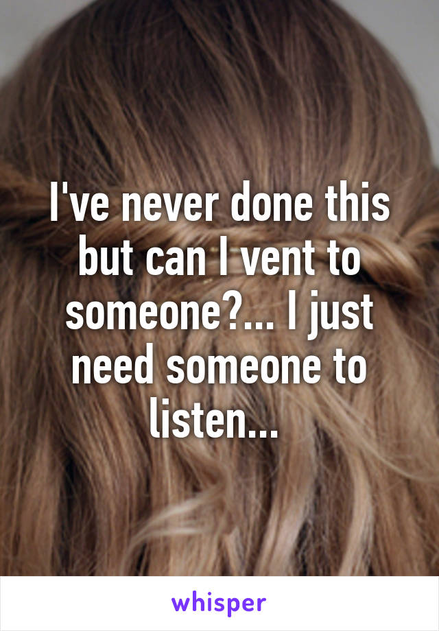 I've never done this but can I vent to someone?... I just need someone to listen... 