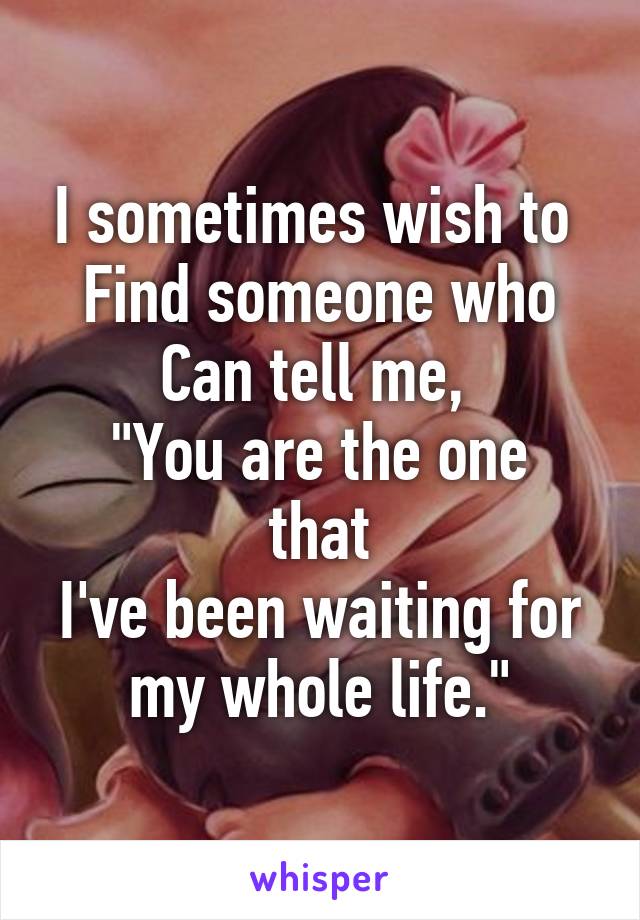 I sometimes wish to 
Find someone who
Can tell me, 
"You are the one that
I've been waiting for my whole life."