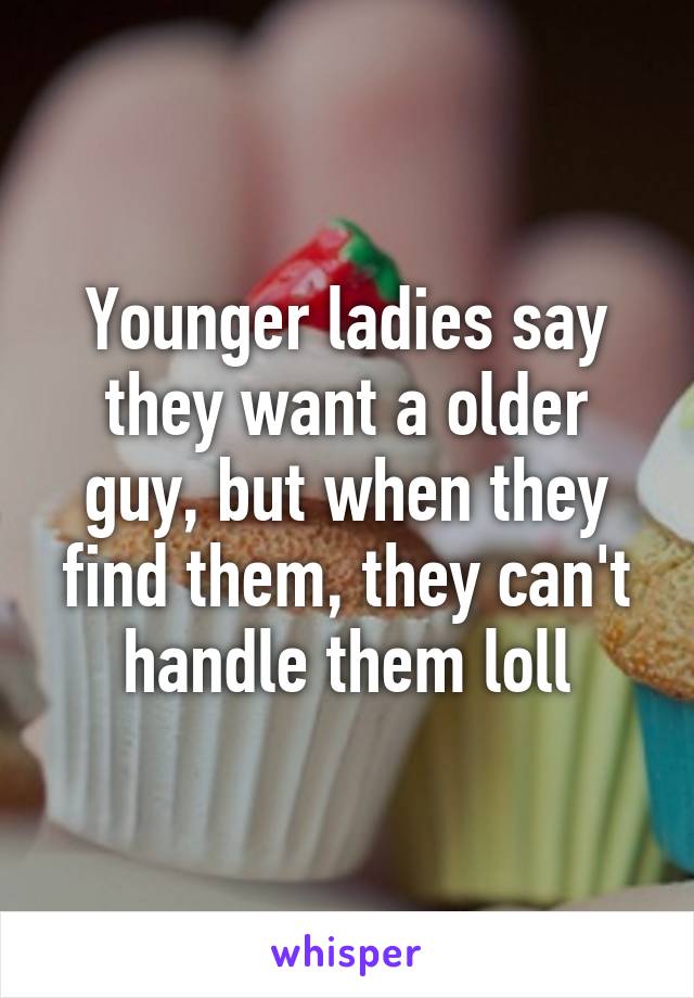 Younger ladies say they want a older guy, but when they find them, they can't handle them loll