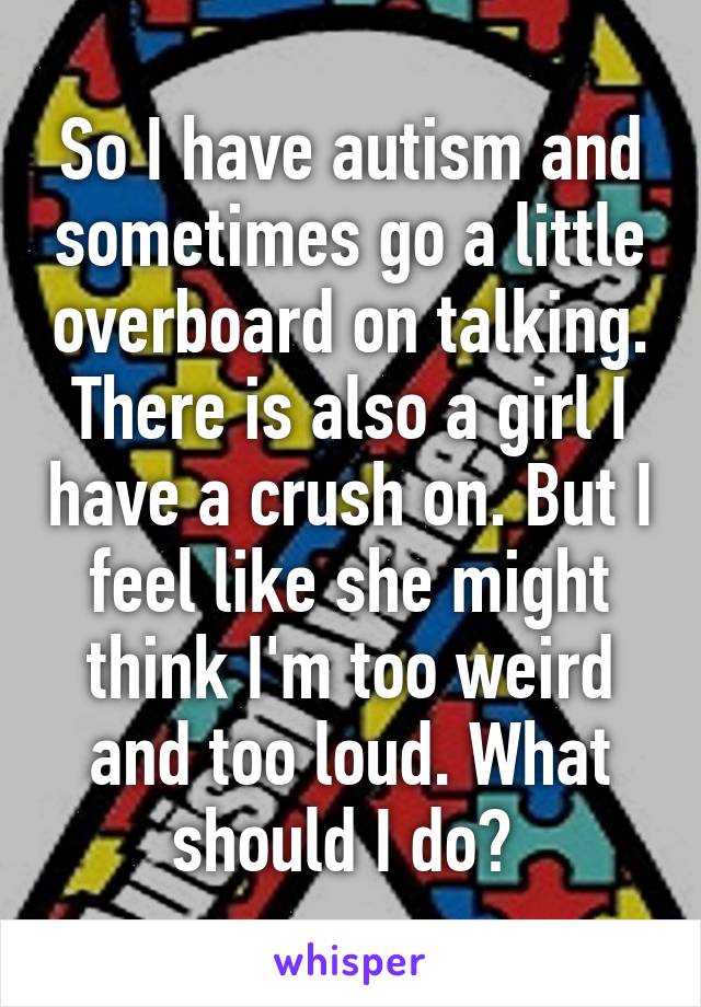 So I have autism and sometimes go a little overboard on talking. There is also a girl I have a crush on. But I feel like she might think I'm too weird and too loud. What should I do? 