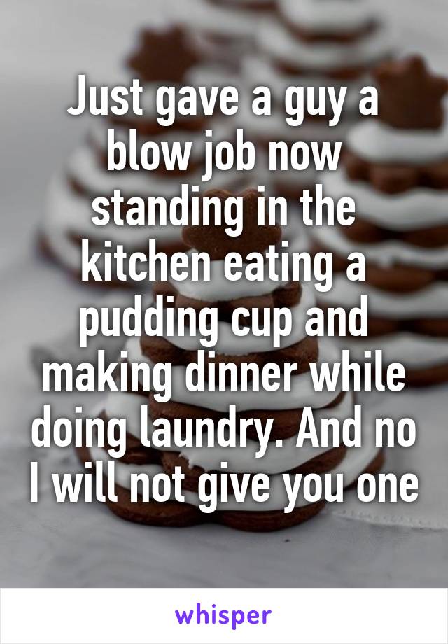 Just gave a guy a blow job now standing in the kitchen eating a pudding cup and making dinner while doing laundry. And no I will not give you one  