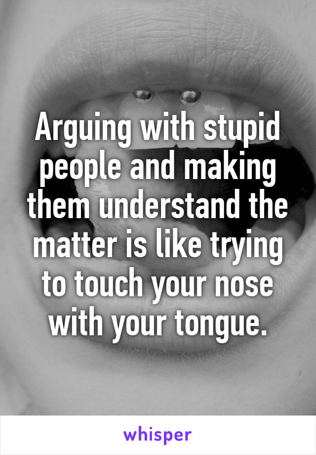 Arguing with stupid people and making them understand the matter is like trying to touch your nose with your tongue.